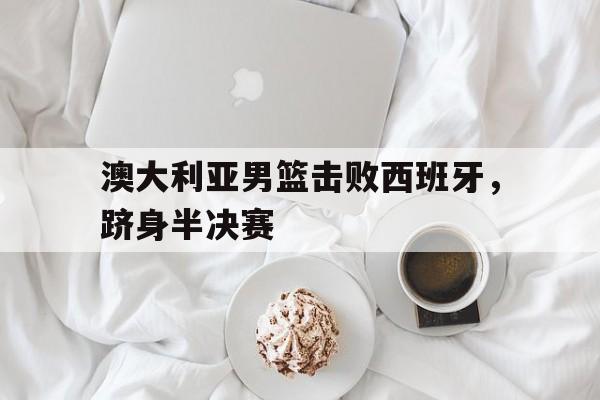 澳大利亚男篮击败西班牙，跻身半决赛的简单介绍